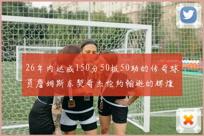 26年内达成150分50板50助的传奇球员詹姆斯东契奇杰伦约翰逊的辉煌成就