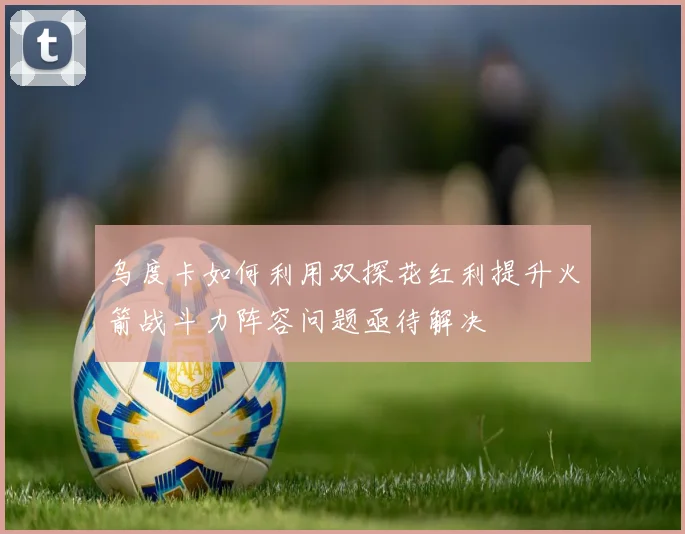 乌度卡如何利用双探花红利提升火箭战斗力阵容问题亟待解决