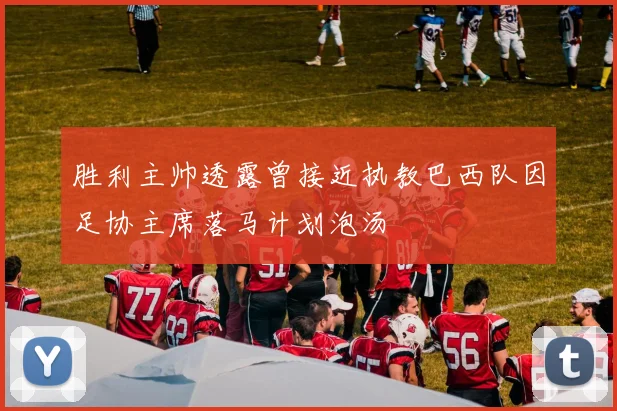 胜利主帅透露曾接近执教巴西队因足协主席落马计划泡汤