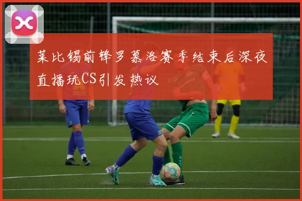 莱比锡前锋罗慕洛赛季结束后深夜直播玩CS引发热议