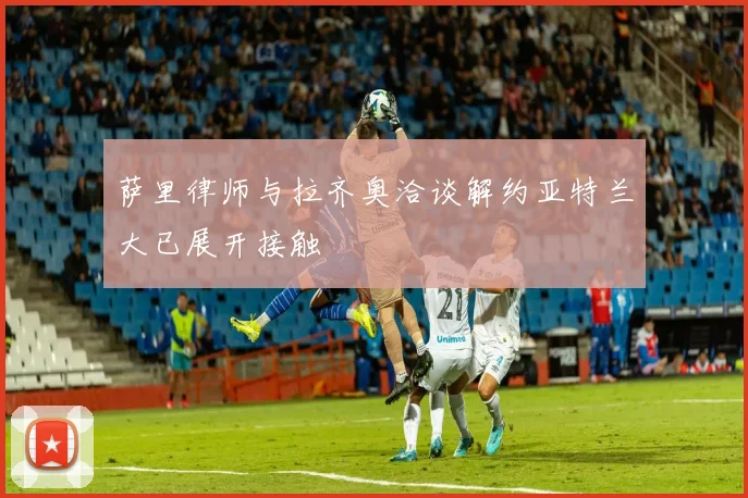 萨里律师与拉齐奥洽谈解约亚特兰大已展开接触