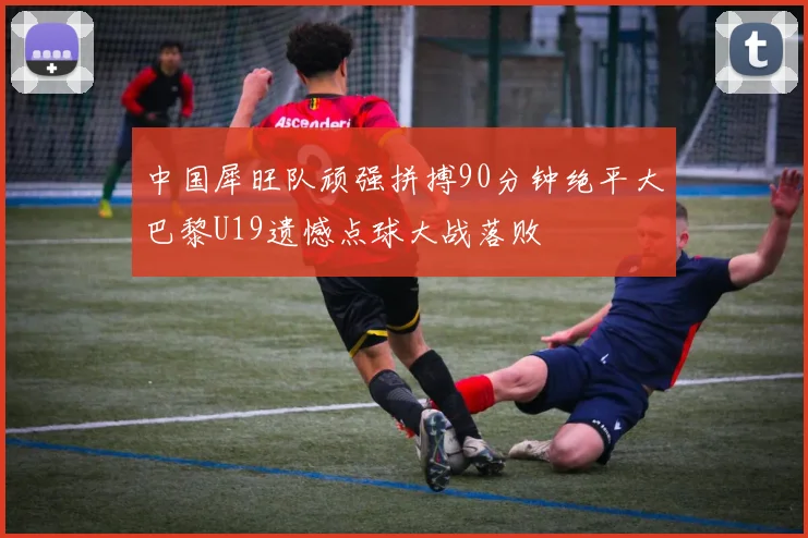 中国犀旺队顽强拼搏90分钟绝平大巴黎U19遗憾点球大战落败