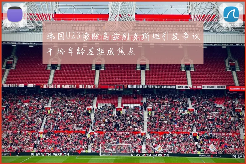 韩国U23惨败乌兹别克斯坦引发争议平均年龄差距成焦点