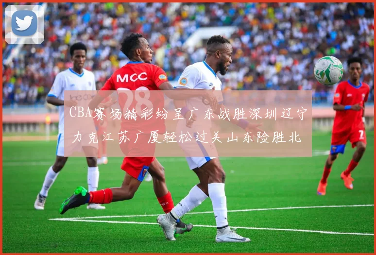 CBA赛场精彩纷呈广东战胜深圳辽宁力克江苏广厦轻松过关山东险胜北京