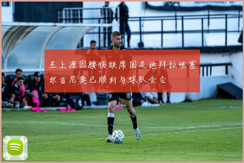 王上源因腰伤缺席国足迪拜拉练塞尔吉尼奥已顺利与球队会合