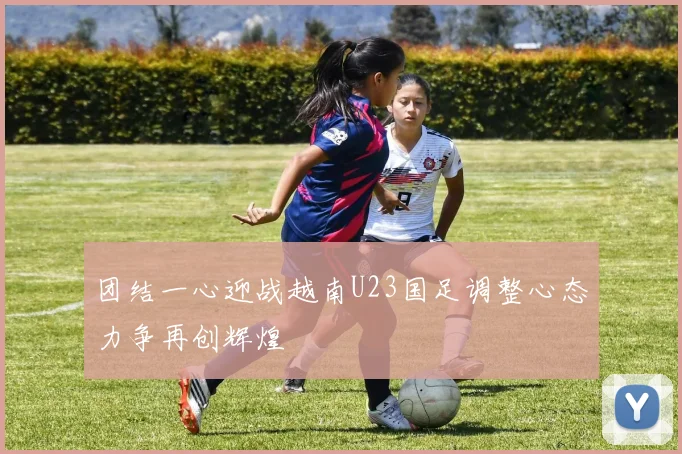 团结一心迎战越南U23国足调整心态力争再创辉煌